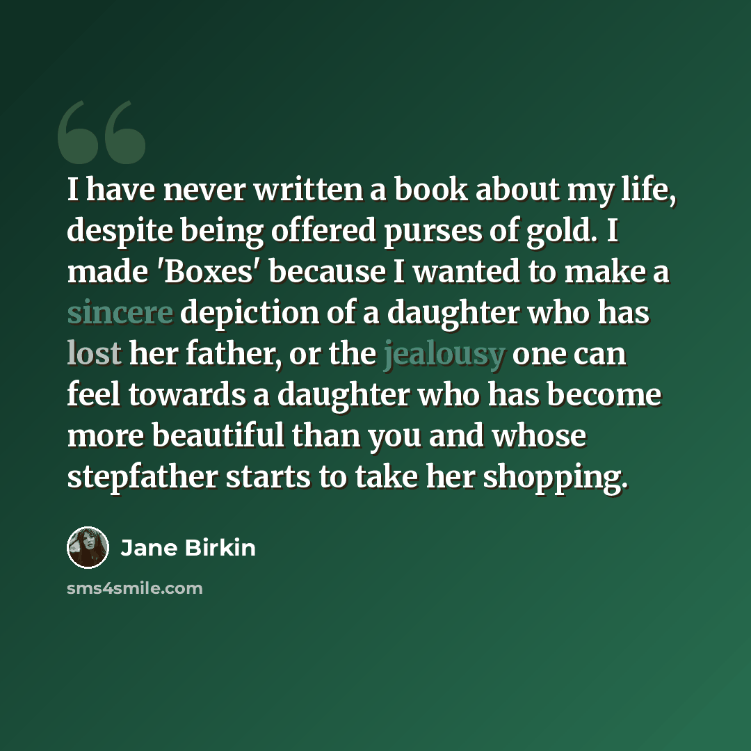 “I have never written a book about my life, despite being offered purses of gold. I made 'Boxes' because I wanted to make a sincere depiction of a daughter who has lost her father, or the jealousy one can feel towards a daughter who has become more beautiful than you and whose stepfather starts to…” quote by Jane Birkin