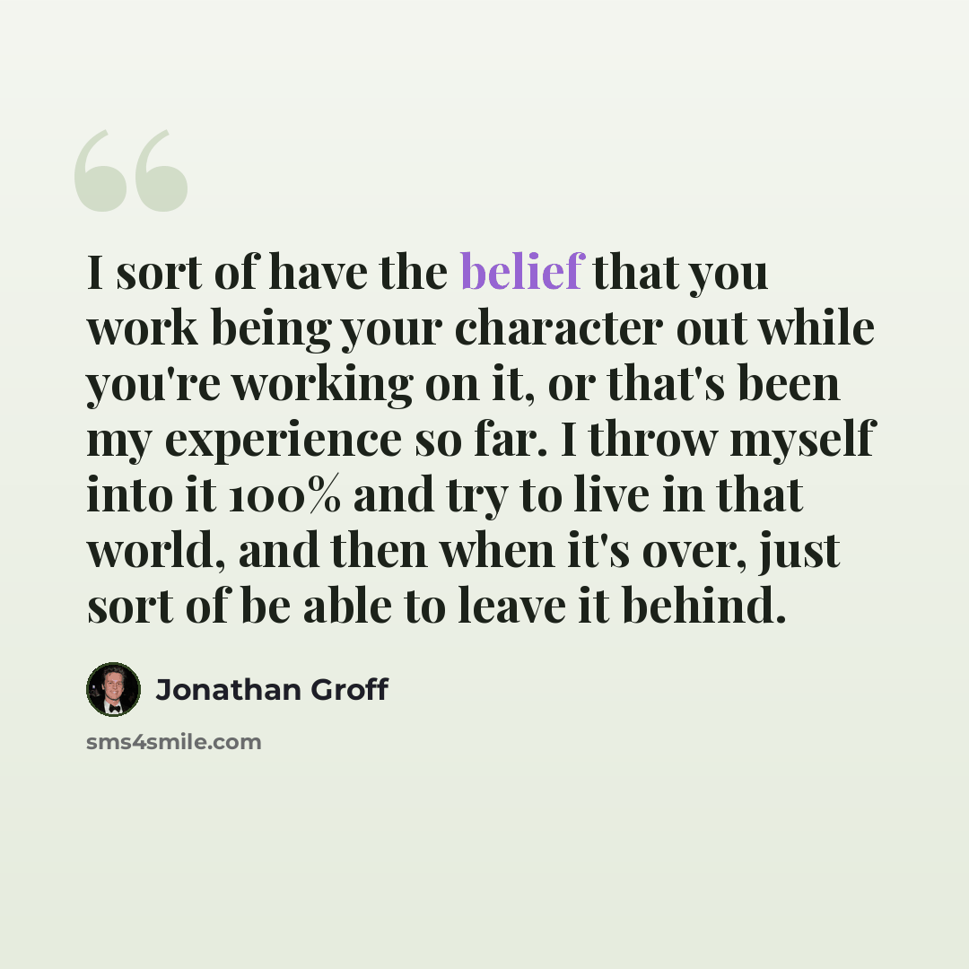 “I sort of have the belief that you work being your character out while you're working on it, or that's been my experience so far. I throw myself into it 100% and try to live in that world, and then when it's over, just sort of be able to leave it behind.” quote by Jonathan Groff