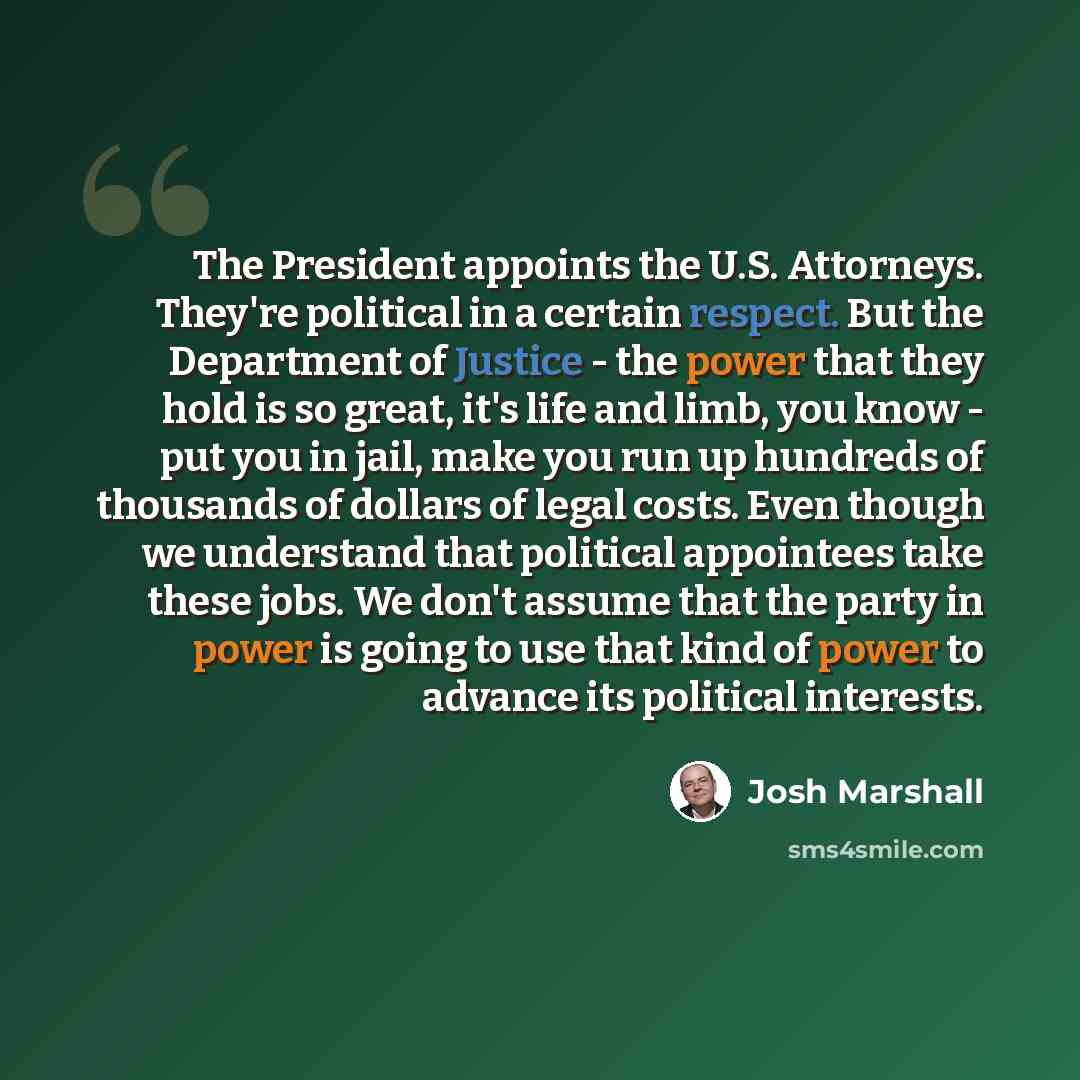 “The President appoints the U.S. Attorneys. They're political in a certain respect. But the Department of Justice - the power that they hold is so great, it's life and limb, you know - put you in jail, make you run up hundreds of thousands of dollars of legal costs. Even though we understand that…” quote by Josh Marshall