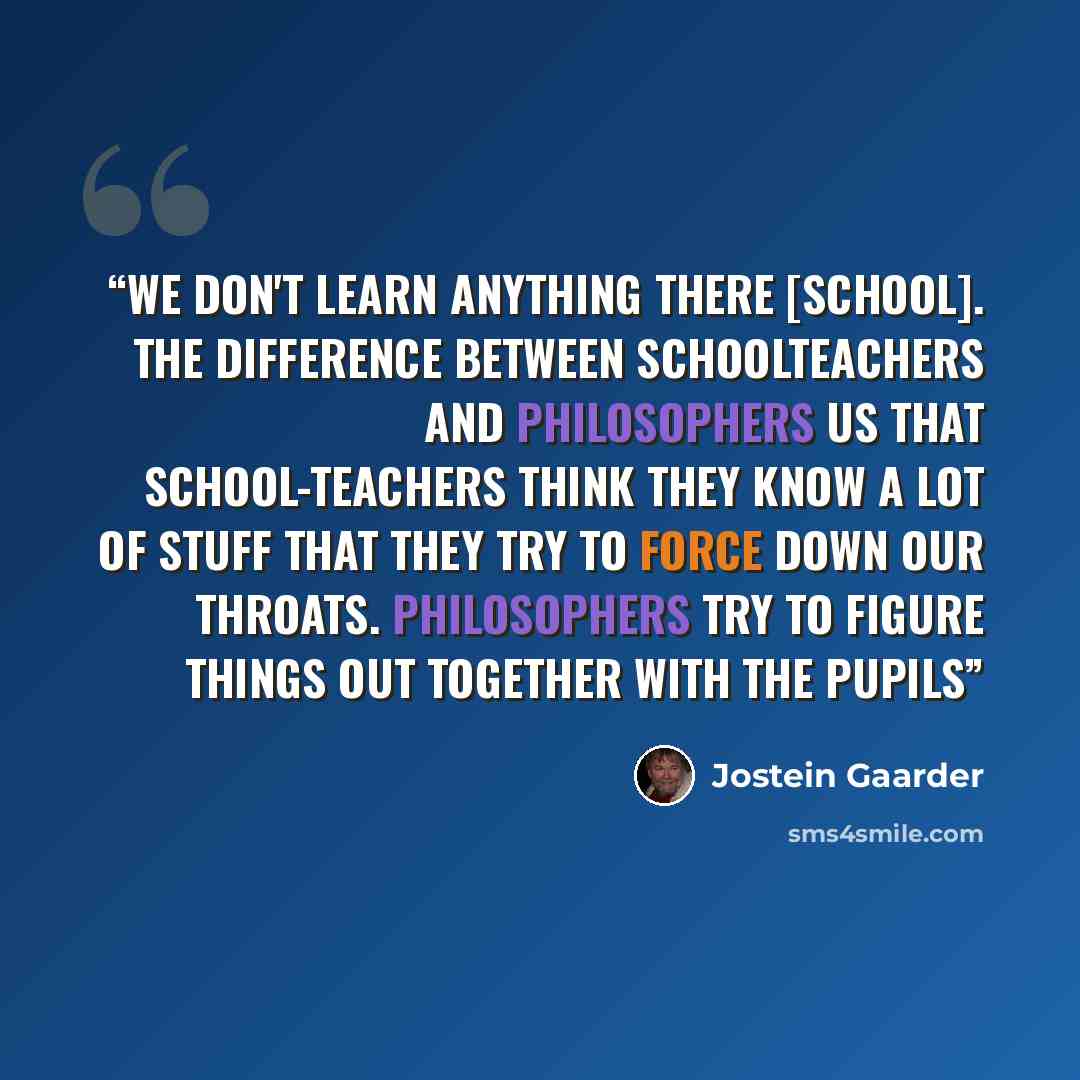 “We don't learn anything there [school]. The difference between schoolteachers and philosophers us that school-teachers think they know a lot of stuff that they try to force down our throats. Philosophers try to figure things out together with the pupils” quote by Jostein Gaarder