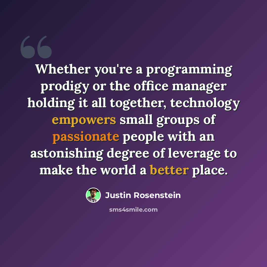 “Whether you're a programming prodigy or the office manager holding it all together, technology empowers small groups of passionate people with an astonishing degree of leverage to make the world a better place.” quote by Justin Rosenstein