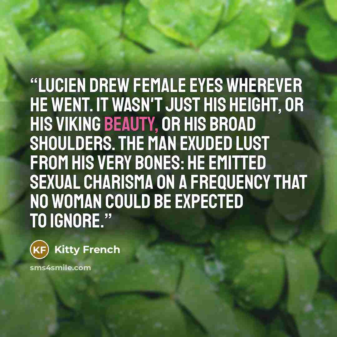 “Lucien drew female eyes wherever he went. It wasn't just his height, or his Viking beauty, or his broad shoulders. The man exuded lust from his very bones: he emitted sexual charisma on a frequency that no woman could be expected to ignore.” quote by Kitty French