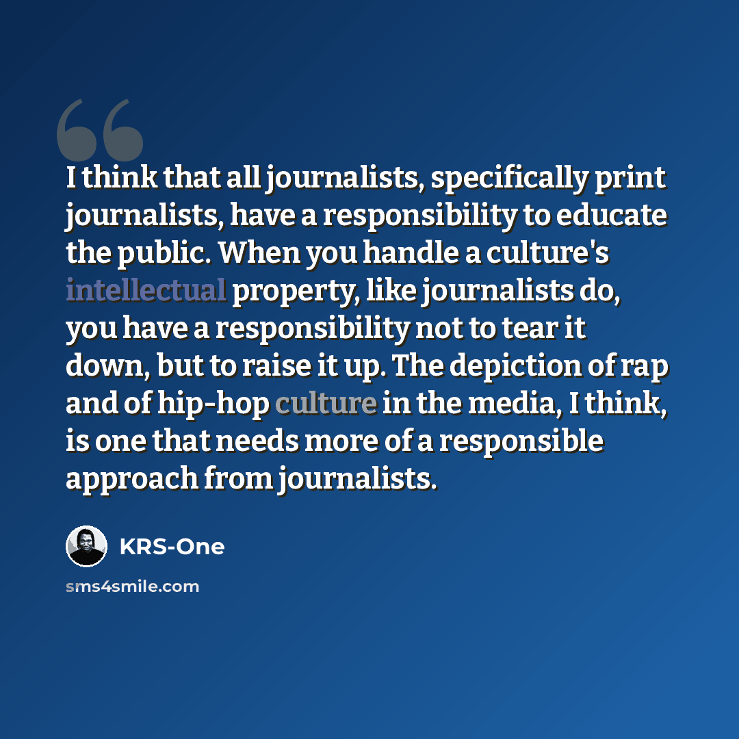 “I think that all journalists, specifically print journalists, have a responsibility to educate the public. When you handle a culture's intellectual property, like journalists do, you have a responsibility not to tear it down, but to raise it up. The depiction of rap and of hip-hop culture in the…” quote by KRS-One