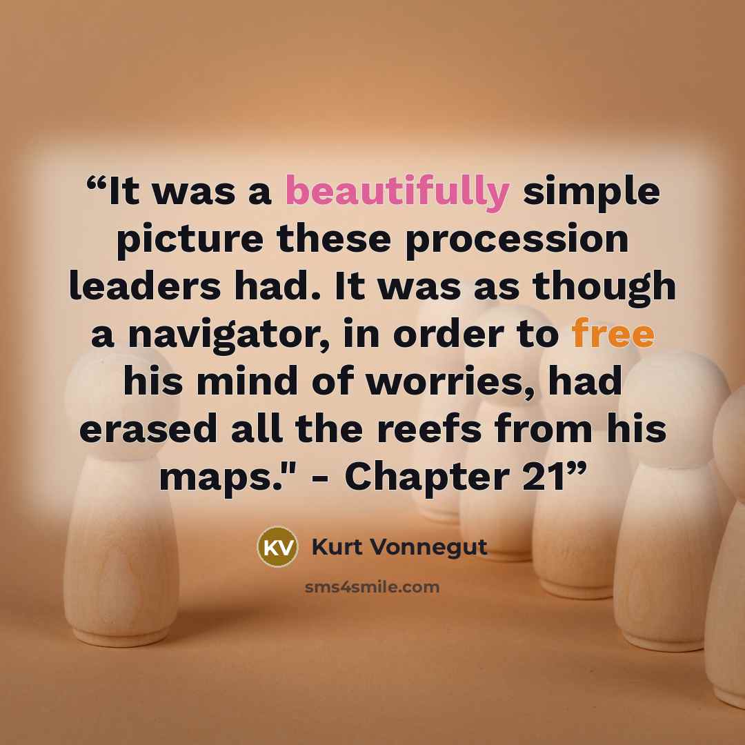 “It was a beautifully simple picture these procession leaders had. It was as though a navigator, in order to free his mind of worries, had erased all the reefs from his maps." - Chapter 21” quote by Kurt Vonnegut