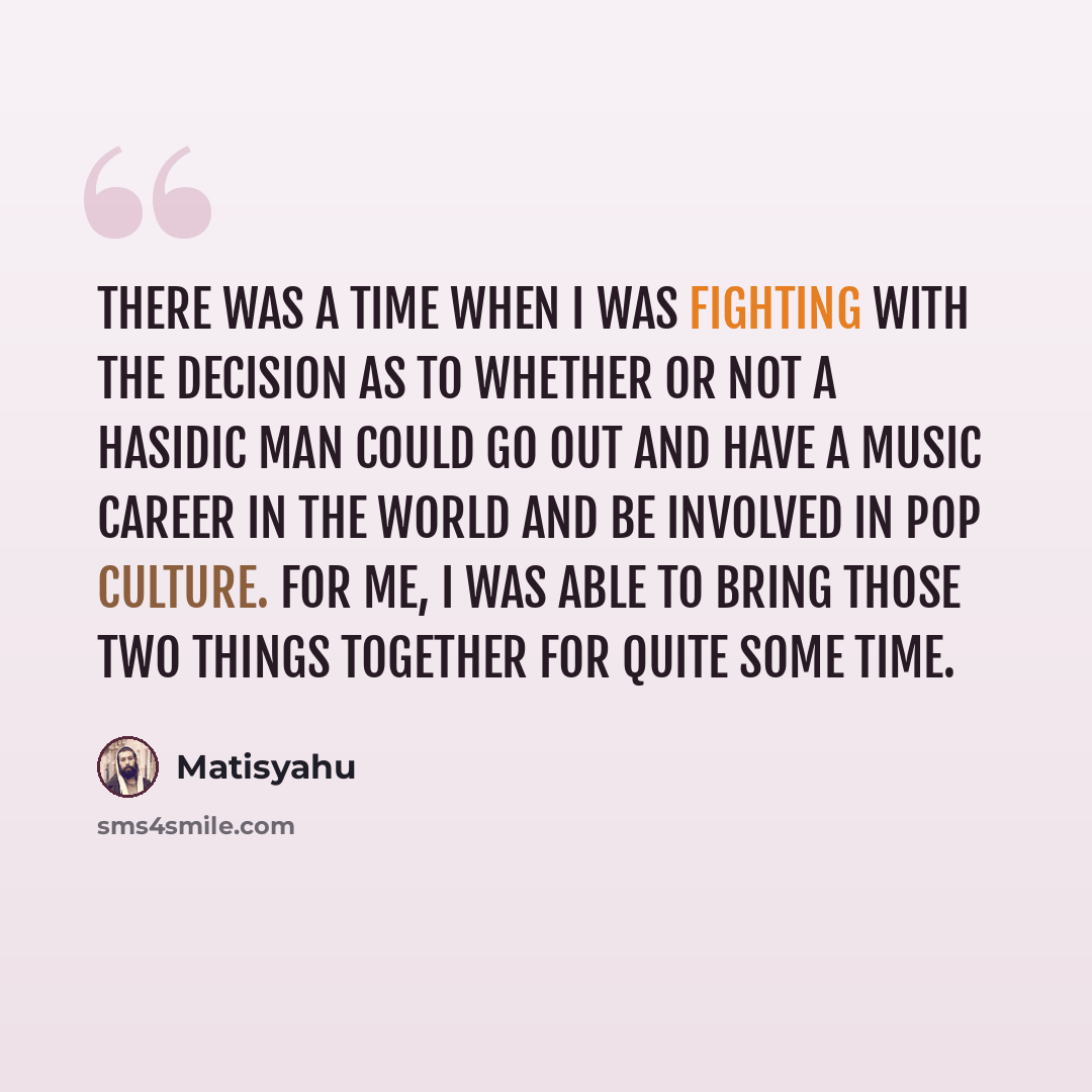 “There was a time when I was fighting with the decision as to whether or not a Hasidic man could go out and have a music career in the world and be involved in pop culture. For me, I was able to bring those two things together for quite some time.” quote by Matisyahu
