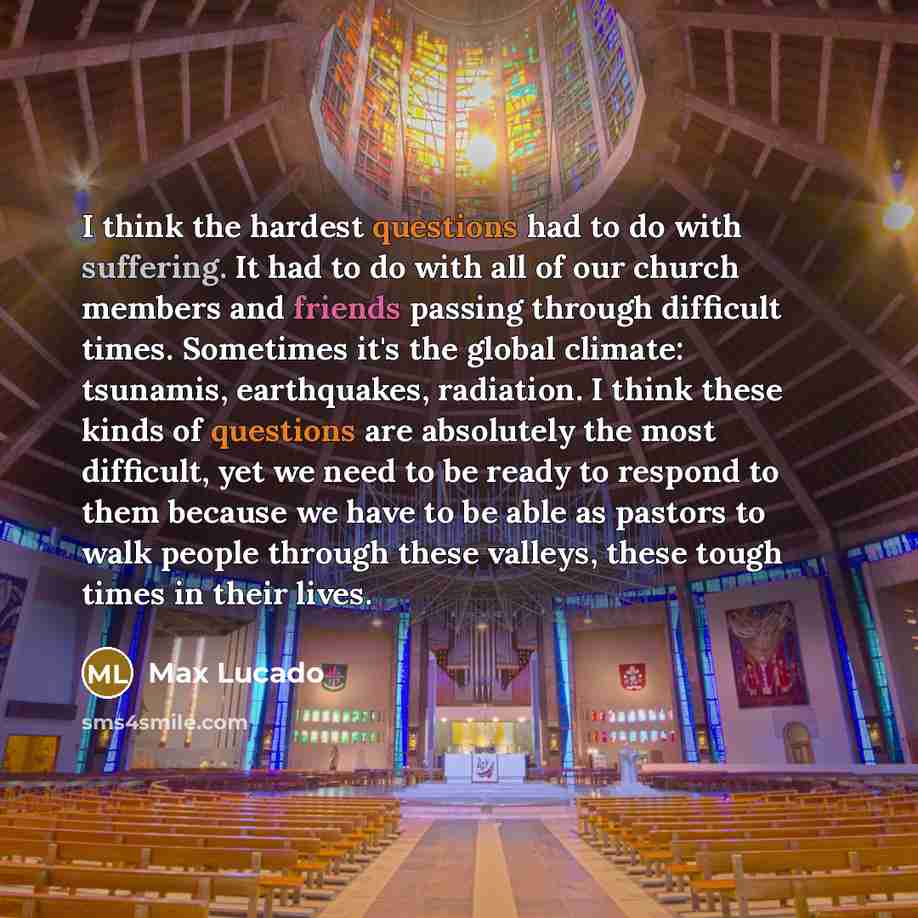 “I think the hardest questions had to do with suffering. It had to do with all of our church members and friends passing through difficult times. Sometimes it's the global climate: tsunamis, earthquakes, radiation. I think these kinds of questions are absolutely the most difficult, yet we need to…” quote by Max Lucado