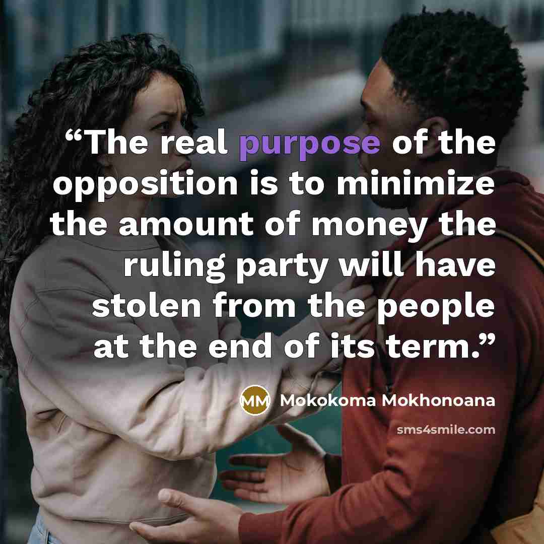 “The real purpose of the opposition is to minimize the amount of money the ruling party will have stolen from the people at the end of its term.” quote by Mokokoma Mokhonoana