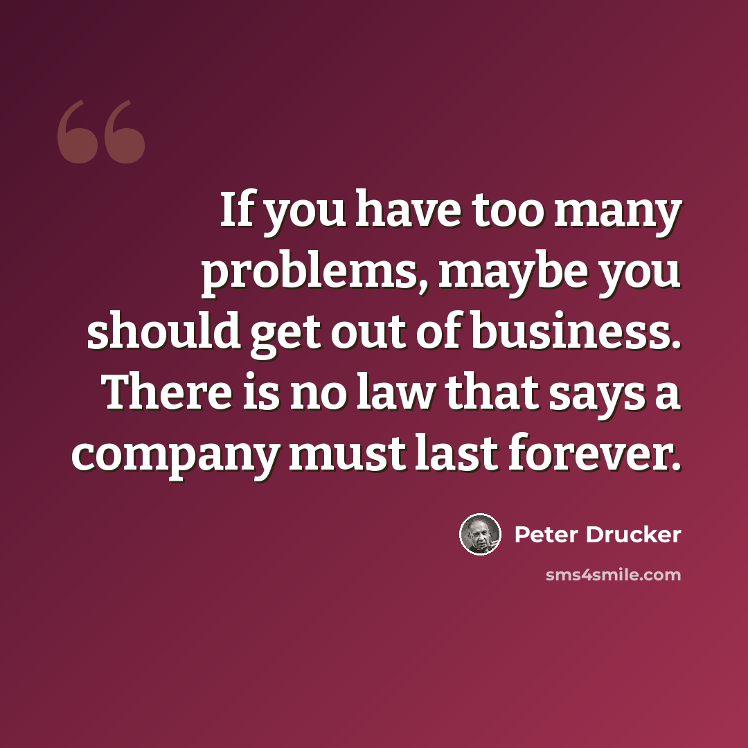 “If you have too many problems, maybe you should get out of business. There is no law that says a company must last forever.” quote by Peter Drucker