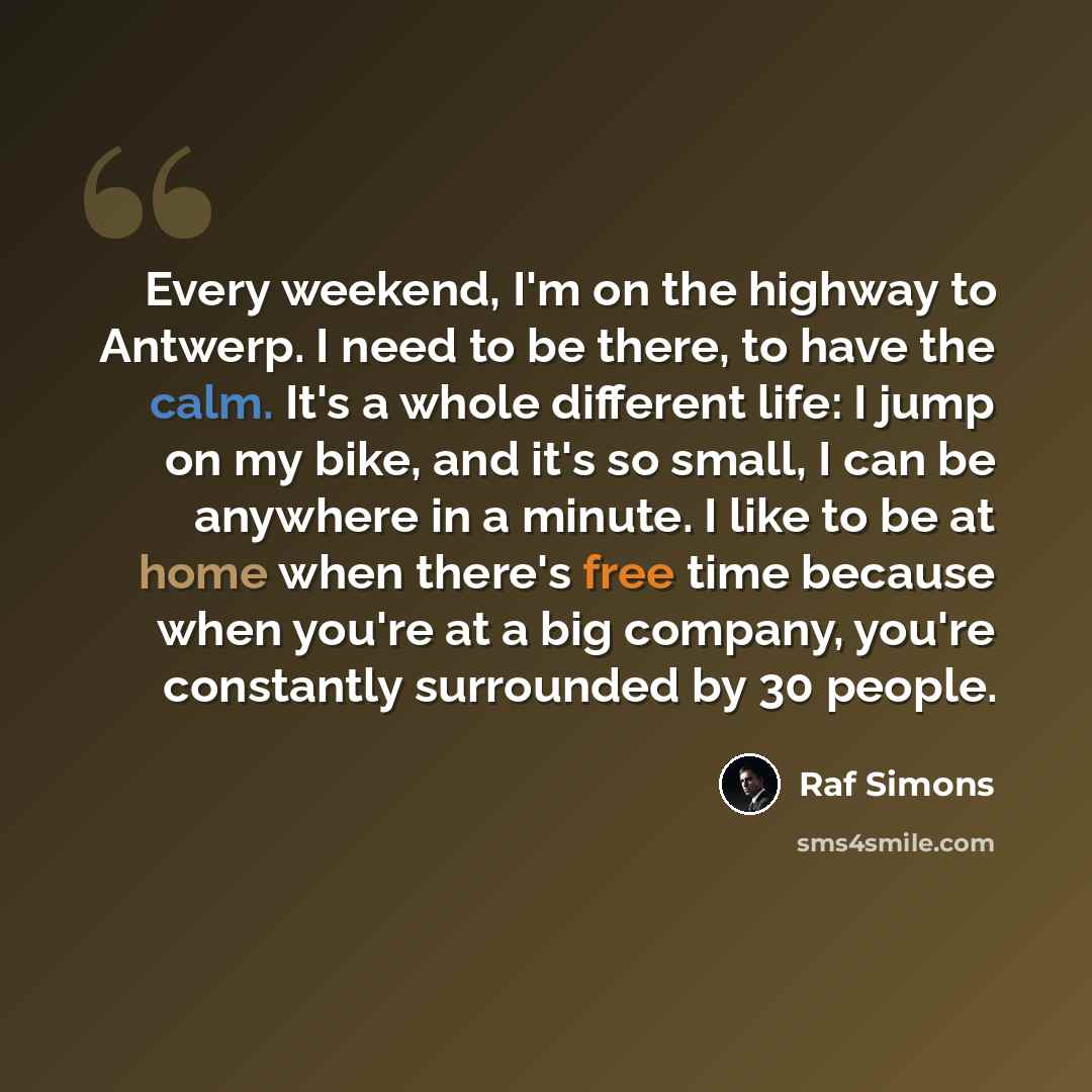 “Every weekend, I'm on the highway to Antwerp. I need to be there, to have the calm. It's a whole different life: I jump on my bike, and it's so small, I can be anywhere in a minute. I like to be at home when there's free time because when you're at a big company, you're constantly surrounded by 30…” quote by Raf Simons