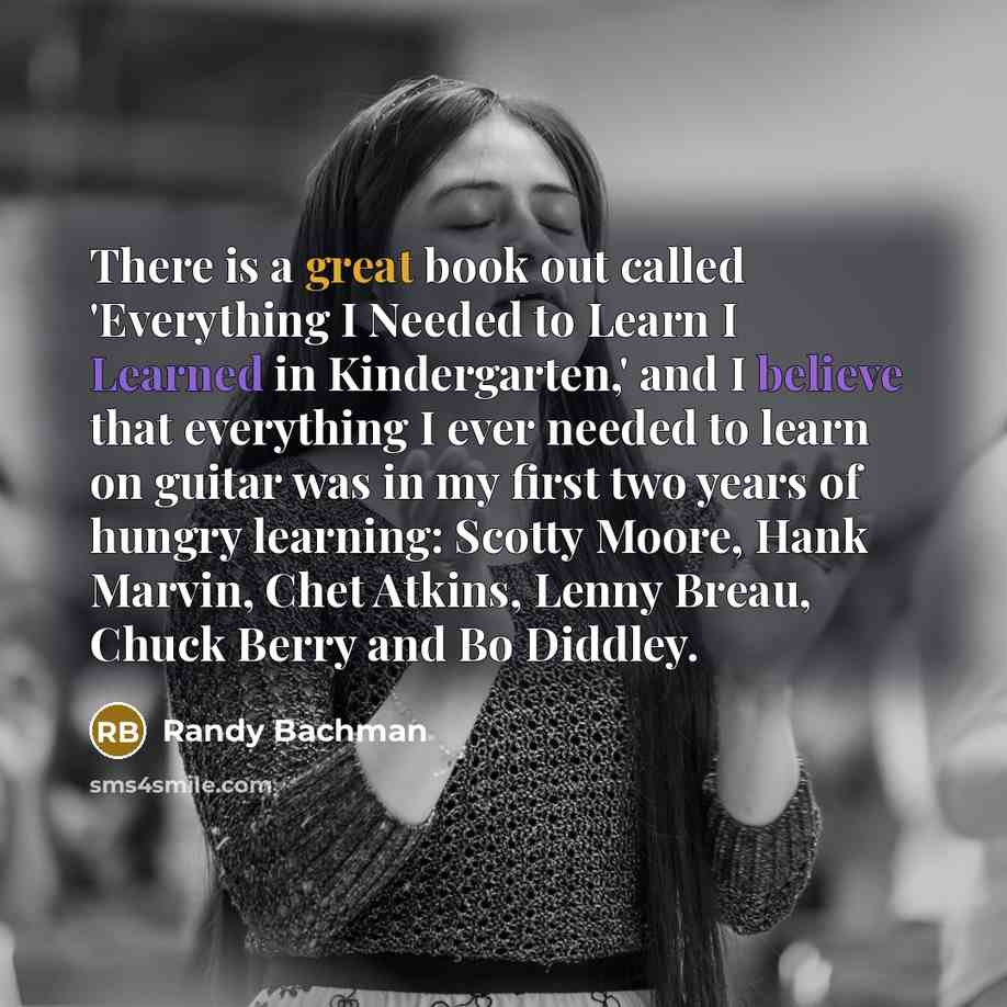 “There is a great book out called 'Everything I Needed to Learn I Learned in Kindergarten,' and I believe that everything I ever needed to learn on guitar was in my first two years of hungry learning: Scotty Moore, Hank Marvin, Chet Atkins, Lenny Breau, Chuck Berry and Bo Diddley.” quote by Randy Bachman