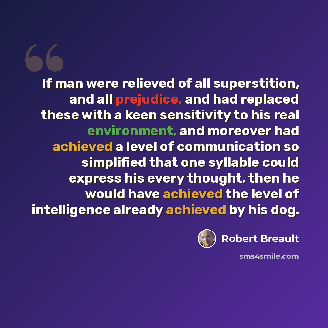 “If man were relieved of all superstition, and all prejudice, and had replaced these with a keen sensitivity to his real environment, and moreover had achieved a level of communication so simplified that one syllable could express his every thought, then he would have achieved the level of…” quote by Robert Breault