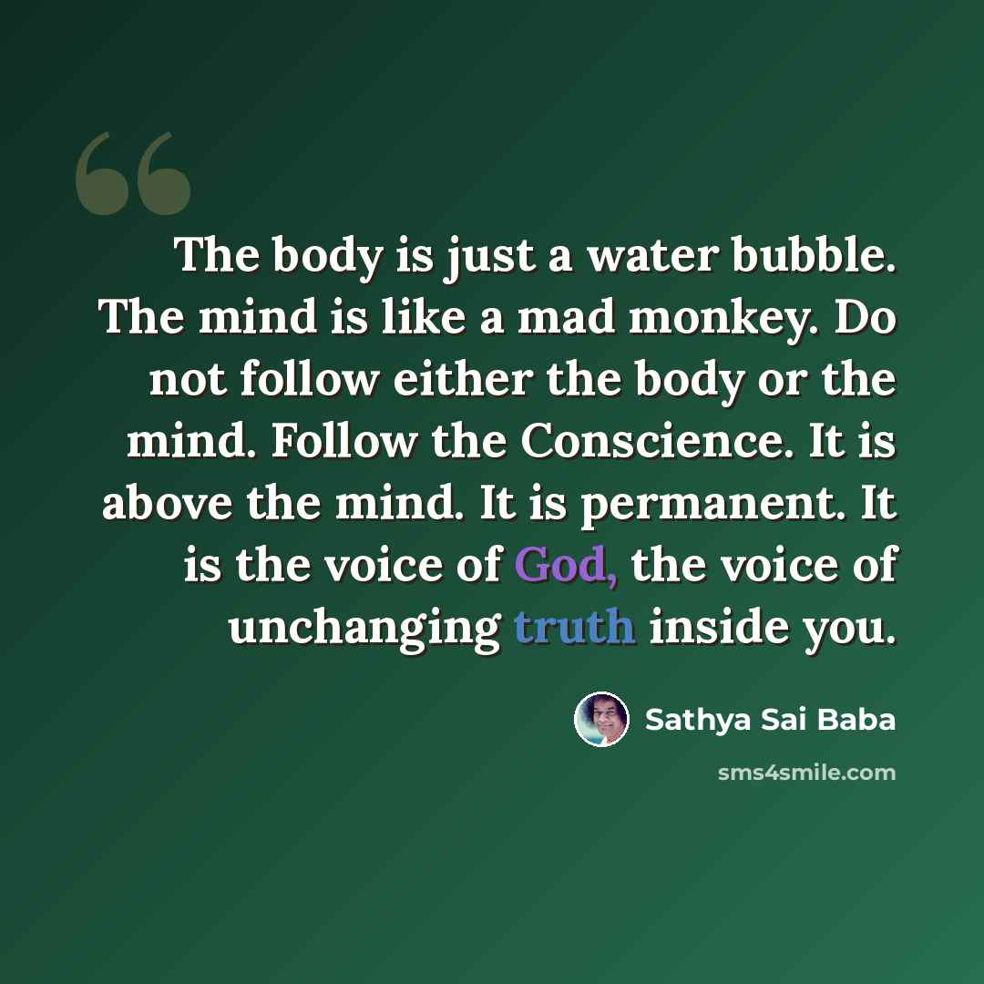 “The body is just a water bubble. The mind is like a mad monkey. Do not follow either the body or the mind. Follow the Conscience. It is above the mind. It is permanent. It is the voice of God, the voice of unchanging truth inside you.” quote by Sathya Sai Baba