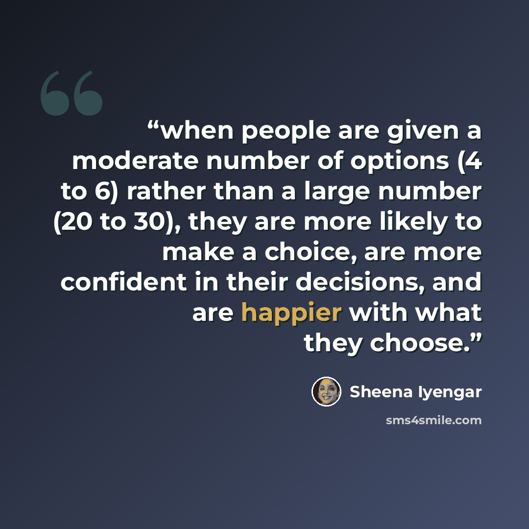 “when people are given a moderate number of options (4 to 6) rather than a large number (20 to 30), they are more likely to make a choice, are more confident in their decisions, and are happier with what they choose.” quote by Sheena Iyengar