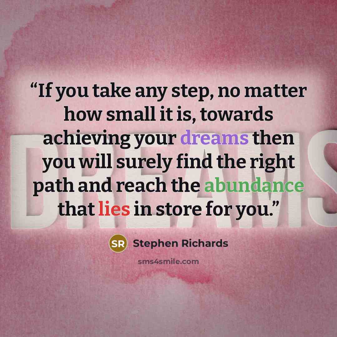 “If you take any step, no matter how small it is, towards achieving your dreams then you will surely find the right path and reach the abundance that lies in store for you.” quote by Stephen Richards