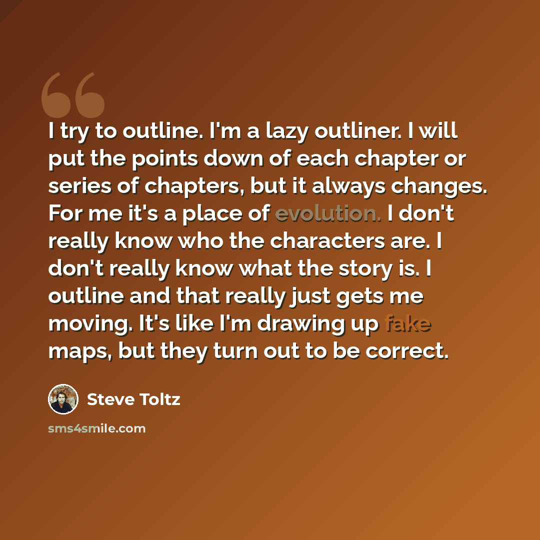 “I try to outline. I'm a lazy outliner. I will put the points down of each chapter or series of chapters, but it always changes. For me it's a place of evolution. I don't really know who the characters are. I don't really know what the story is. I outline and that really just gets me moving. It's…” quote by Steve Toltz