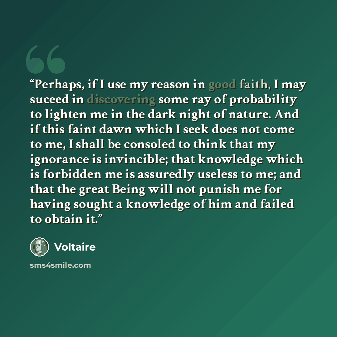 “Perhaps, if I use my reason in good faith, I may suceed in discovering some ray of probability to lighten me in the dark night of nature. And if this faint dawn which I seek does not come to me, I shall be consoled to think that my ignorance is invincible; that knowledge which is forbidden me is…” quote by Voltaire