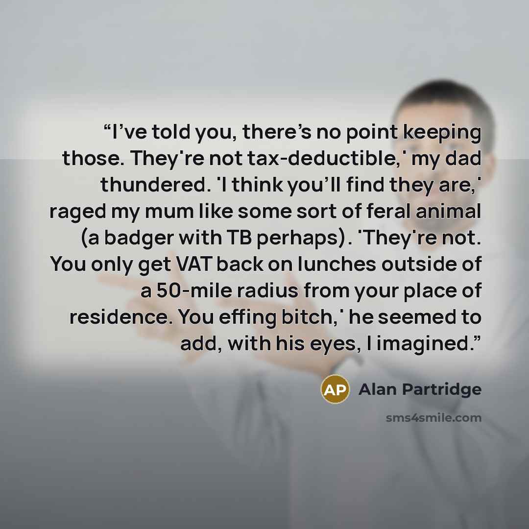 “I've told you, there's no point keeping those. They're not tax-deductible,' my dad thundered. 'I think you'll find they are,' raged my mum like some sort of feral animal (a badger with TB perhaps). 'They're not. You only get VAT back on lunches outside of a 50-mile radius from your place of…” quote by Alan Partridge