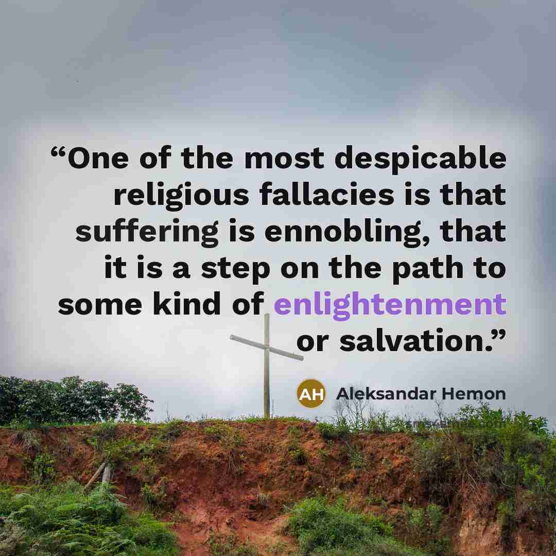 “One of the most despicable religious fallacies is that suffering is ennobling, that it is a step on the path to some kind of enlightenment or salvation.” quote by Aleksandar Hemon