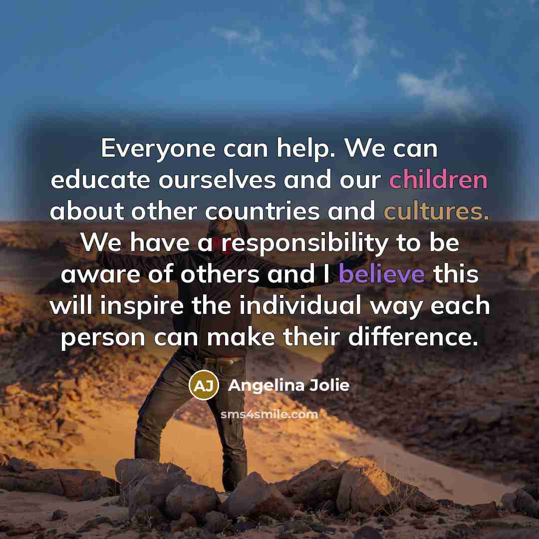 “Everyone can help. We can educate ourselves and our children about other countries and cultures. We have a responsibility to be aware of others and I believe this will inspire the individual way each person can make their difference.” quote by Angelina Jolie