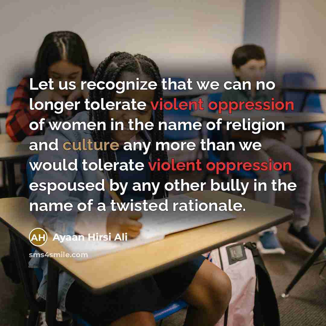 “Let us recognize that we can no longer tolerate violent oppression of women in the name of religion and culture any more than we would tolerate violent oppression espoused by any other bully in the name of a twisted rationale.” quote by Ayaan Hirsi Ali