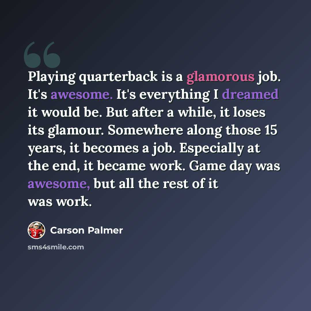 “Playing quarterback is a glamorous job. It's awesome. It's everything I dreamed it would be. But after a while, it loses its glamour. Somewhere along those 15 years, it becomes a job. Especially at the end, it became work. Game day was awesome, but all the rest of it was work.” quote by Carson Palmer