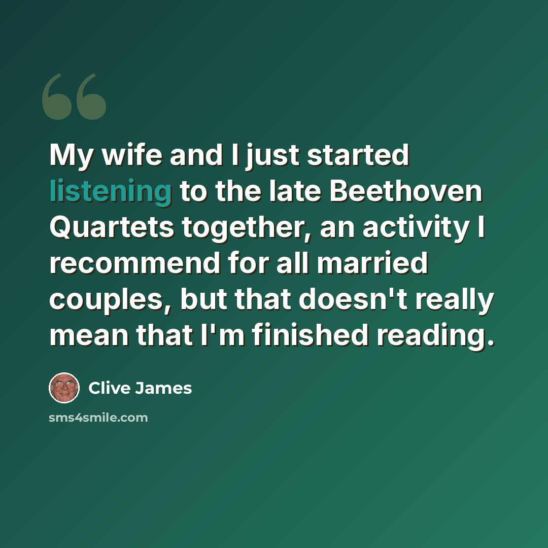 “My wife and I just started listening to the late Beethoven Quartets together, an activity I recommend for all married couples, but that doesn't really mean that I'm finished reading.” quote by Clive James