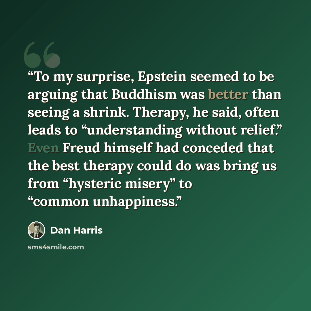 “To my surprise, Epstein seemed to be arguing that Buddhism was better than seeing a shrink. Therapy, he said, often leads to “understanding without relief.” Even Freud himself had conceded that the best therapy could do was bring us from “hysteric misery” to “common unhappiness.” quote by Dan Harris