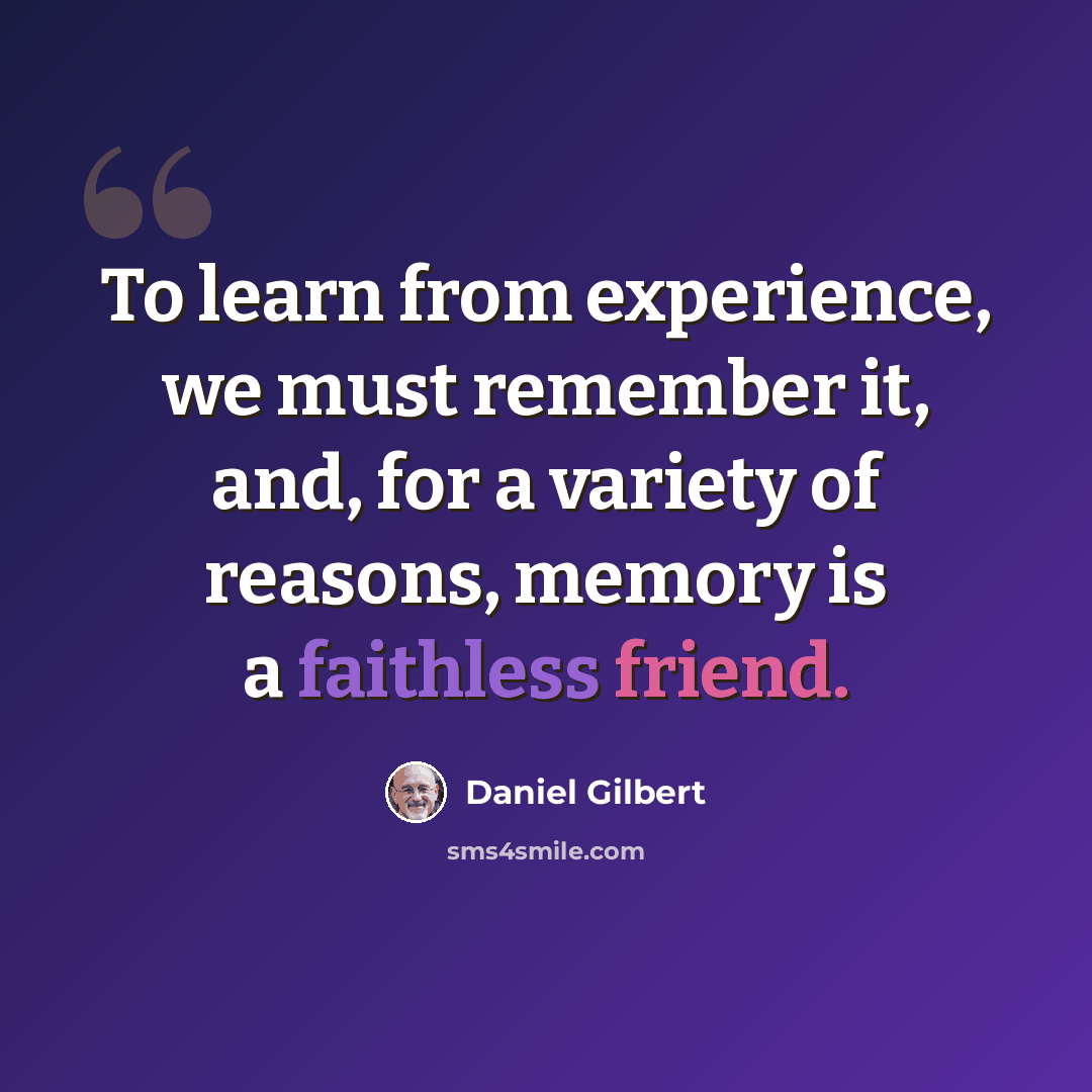 “To learn from experience, we must remember it, and, for a variety of reasons, memory is a faithless friend.” quote by Daniel Gilbert