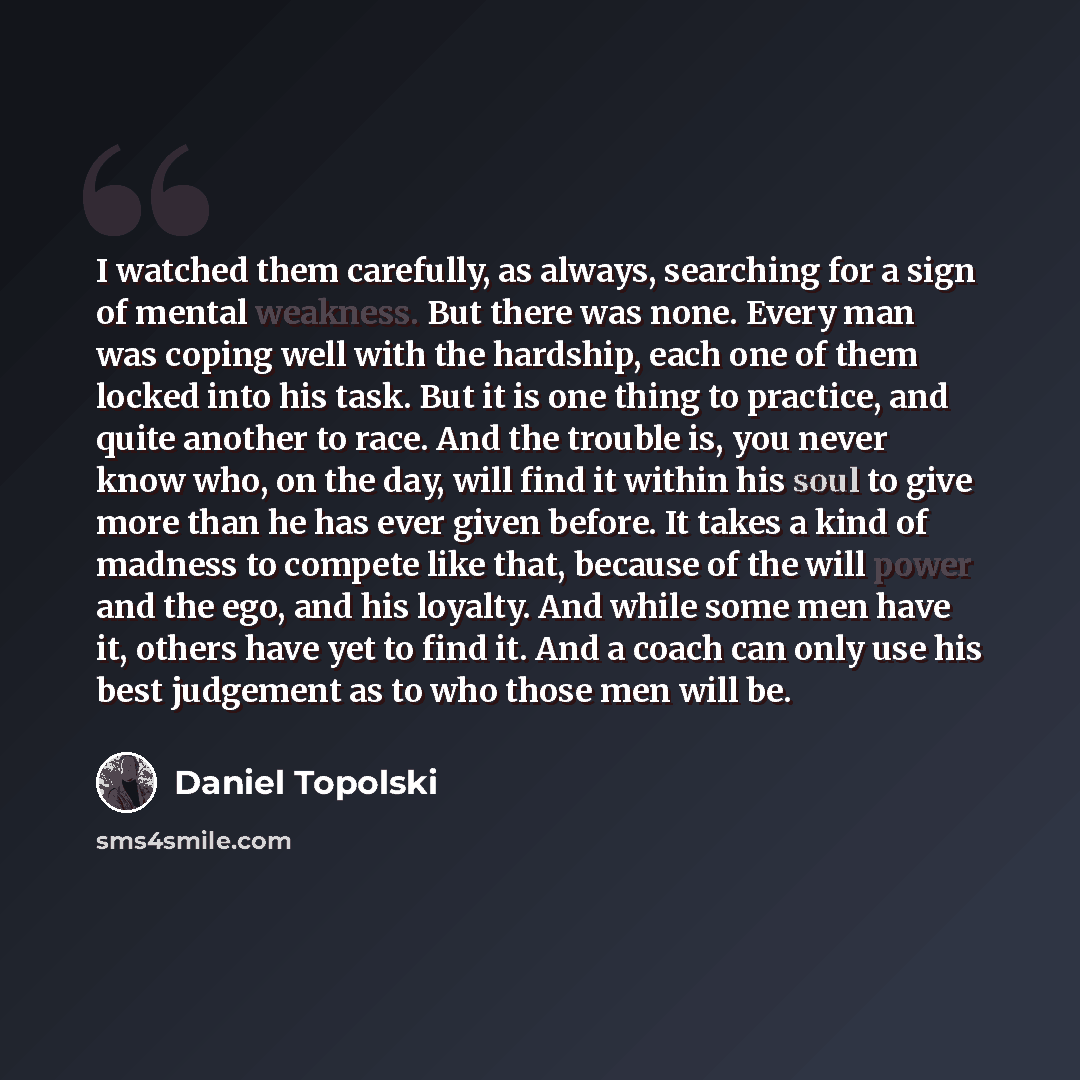 “I watched them carefully, as always, searching for a sign of mental weakness. But there was none. Every man was coping well with the hardship, each one of them locked into his task. But it is one thing to practice, and quite another to race. And the trouble is, you never know who, on the day, will…” quote by Daniel Topolski