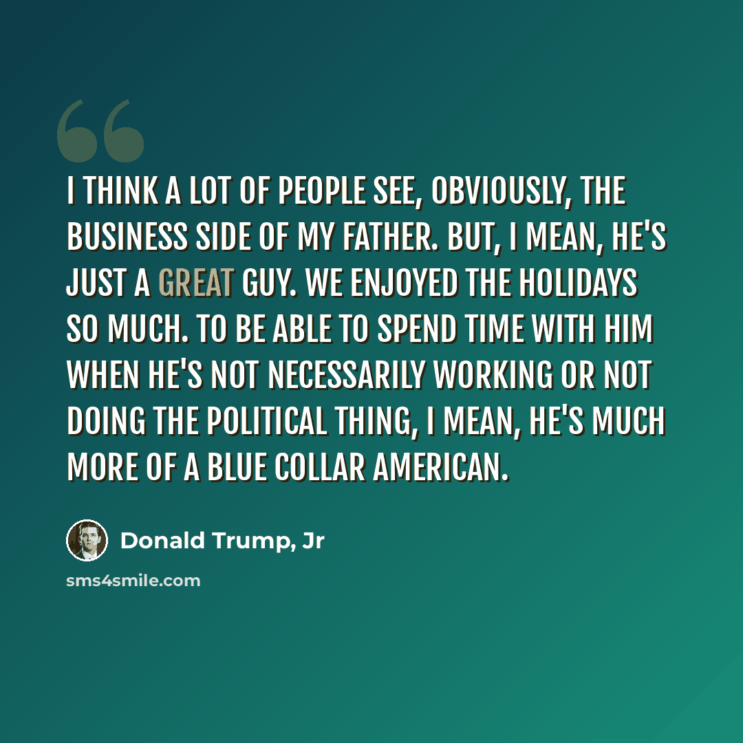 “I think a lot of people see, obviously, the business side of my father. But, I mean, he's just a great guy. We enjoyed the holidays so much. To be able to spend time with him when he's not necessarily working or not doing the political thing, I mean, he's much more of a blue collar American.” quote by Donald Trump, Jr