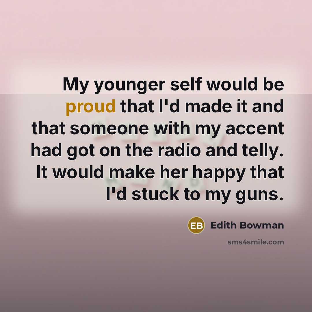 “My younger self would be proud that I'd made it and that someone with my accent had got on the radio and telly. It would make her happy that I'd stuck to my guns.” quote by Edith Bowman