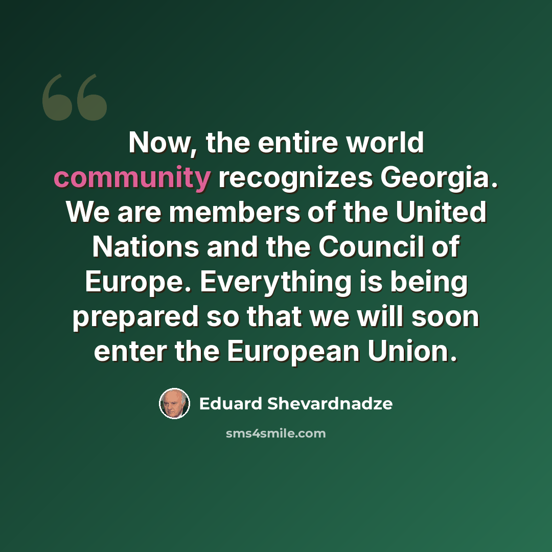 “Now, the entire world community recognizes Georgia. We are members of the United Nations and the Council of Europe. Everything is being prepared so that we will soon enter the European Union.” quote by Eduard Shevardnadze