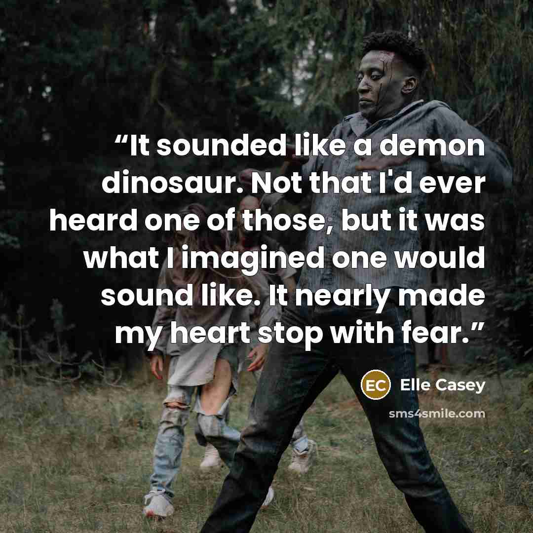 “It sounded like a demon dinosaur. Not that I'd ever heard one of those, but it was what I imagined one would sound like. It nearly made my heart stop with fear.” quote by Elle Casey