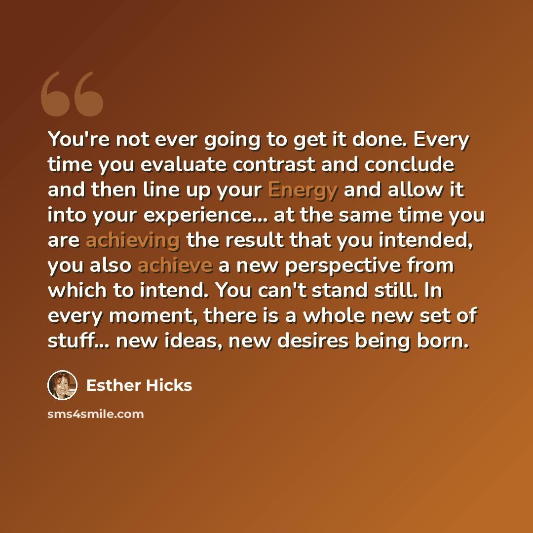 “You're not ever going to get it done. Every time you evaluate contrast and conclude and then line up your Energy and allow it into your experience... at the same time you are achieving the result that you intended, you also achieve a new perspective from which to intend. You can't stand still. In…” quote by Esther Hicks