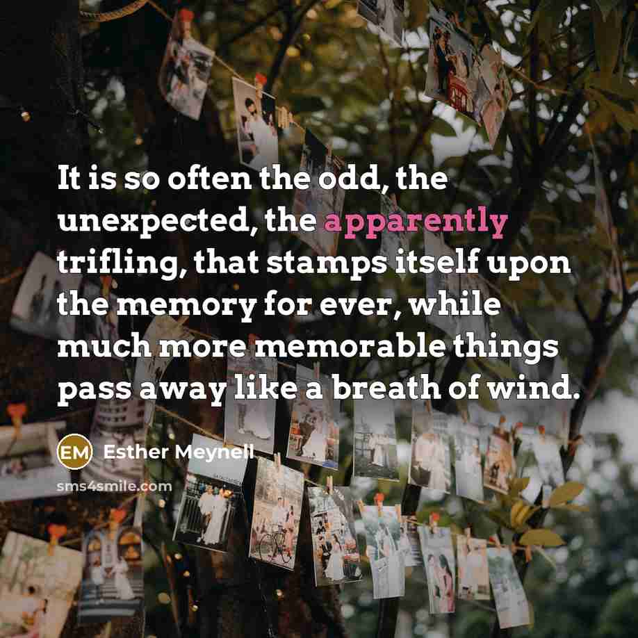 “It is so often the odd, the unexpected, the apparently trifling, that stamps itself upon the memory for ever, while much more memorable things pass away like a breath of wind.” quote by Esther Meynell