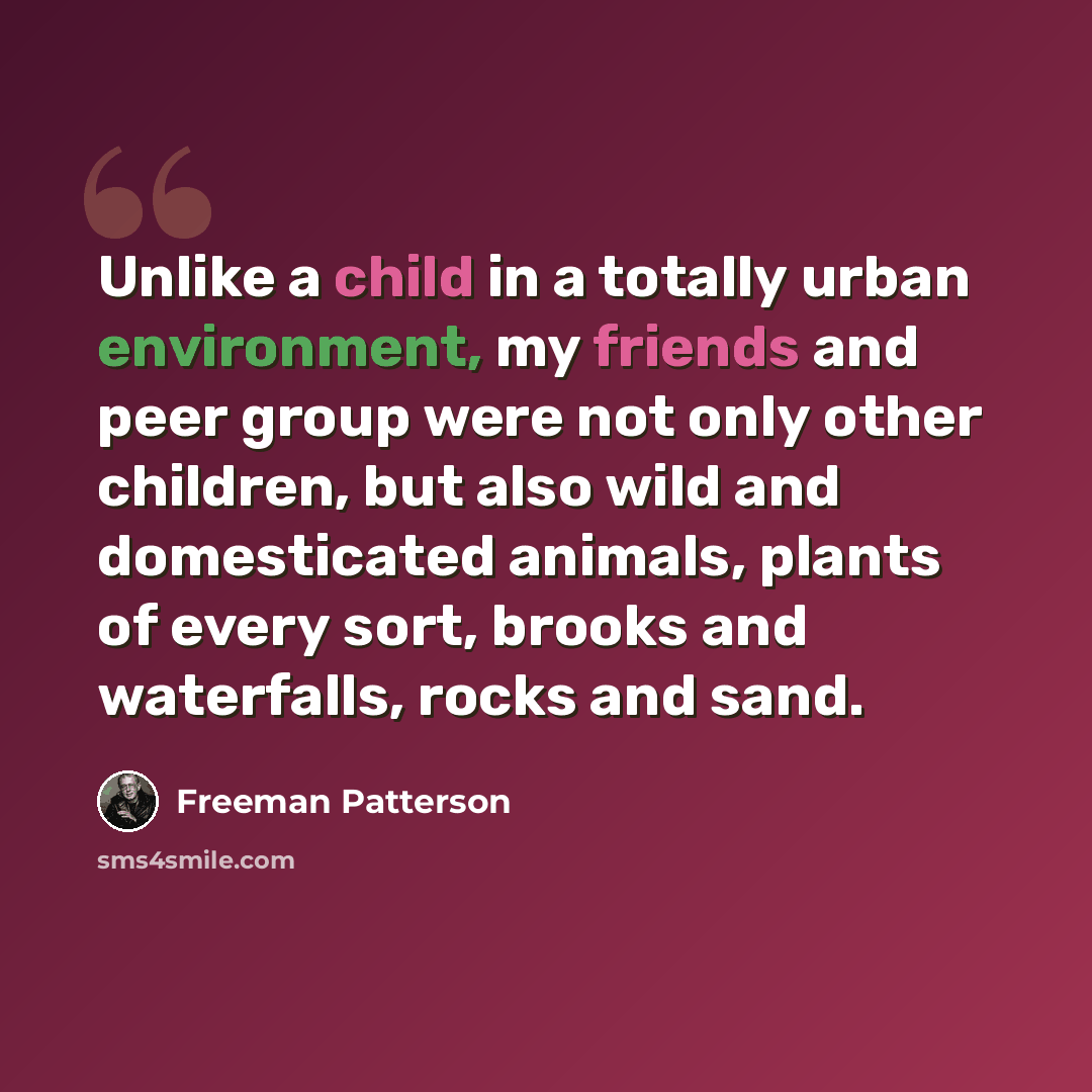 “Unlike a child in a totally urban environment, my friends and peer group were not only other children, but also wild and domesticated animals, plants of every sort, brooks and waterfalls, rocks and sand.” quote by Freeman Patterson