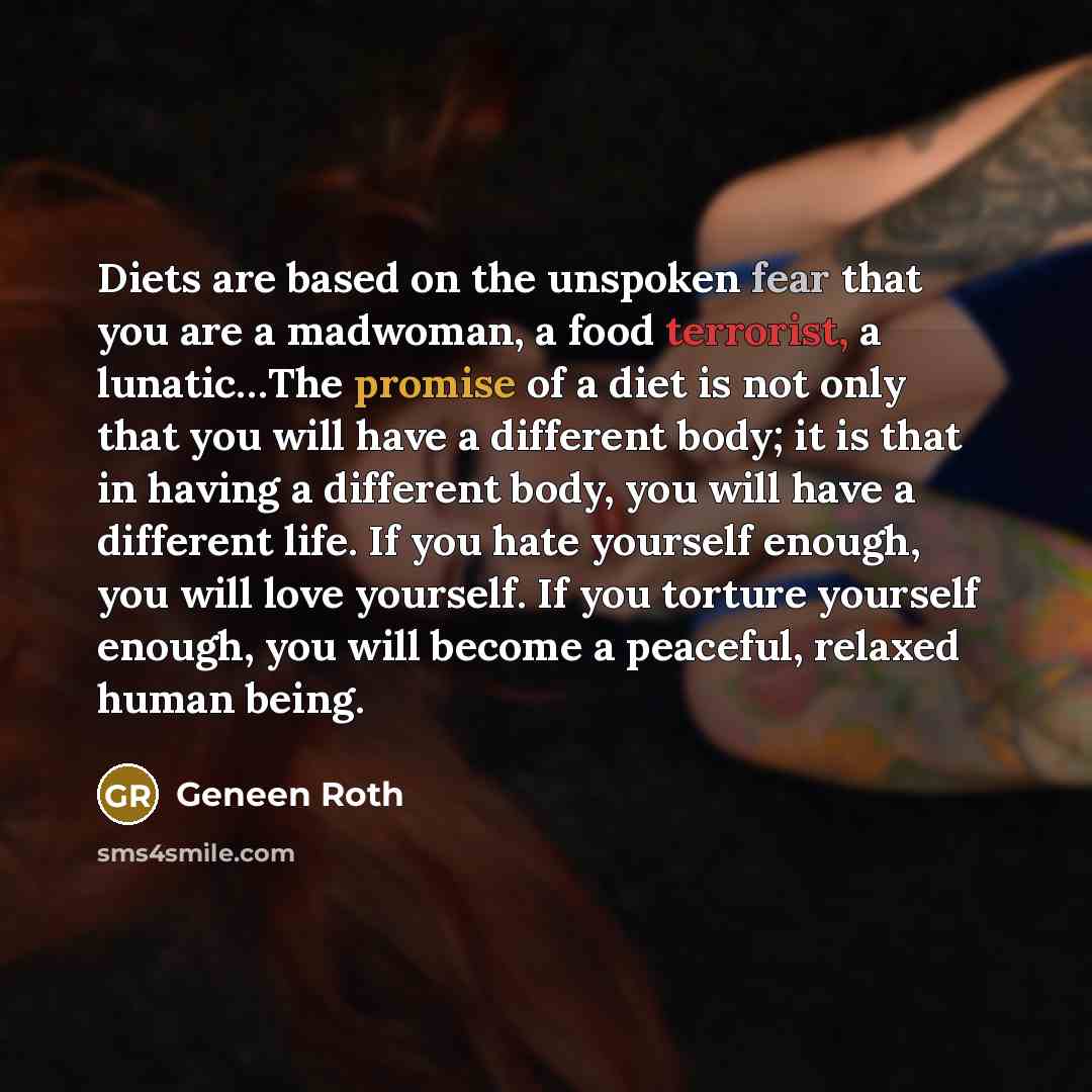 “Diets are based on the unspoken fear that you are a madwoman, a food terrorist, a lunatic…The promise of a diet is not only that you will have a different body; it is that in having a different body, you will have a different life. If you hate yourself enough, you will love yourself. If you…” quote by Geneen Roth