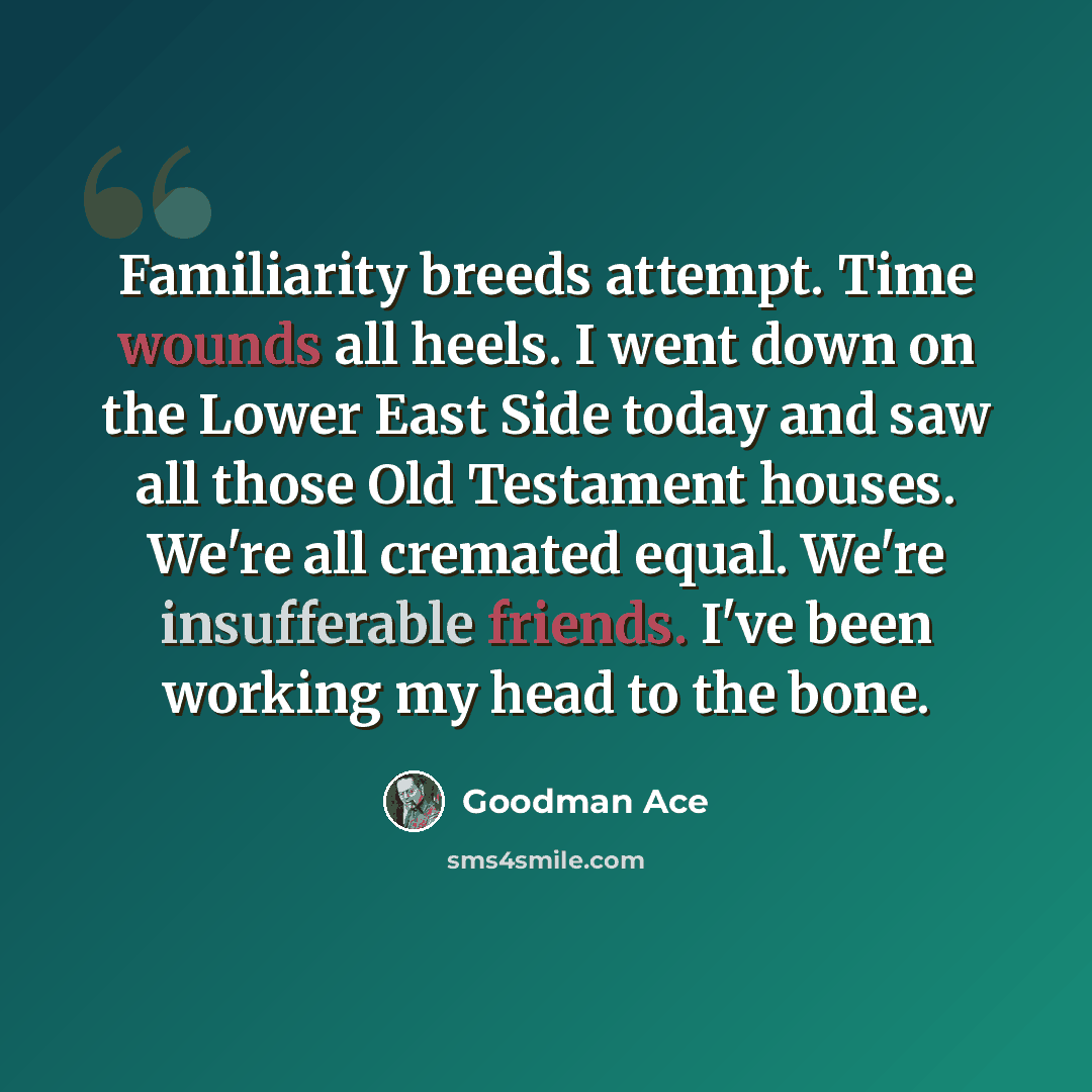 “Familiarity breeds attempt. Time wounds all heels. I went down on the Lower East Side today and saw all those Old Testament houses. We're all cremated equal. We're insufferable friends. I've been working my head to the bone.” quote by Goodman Ace