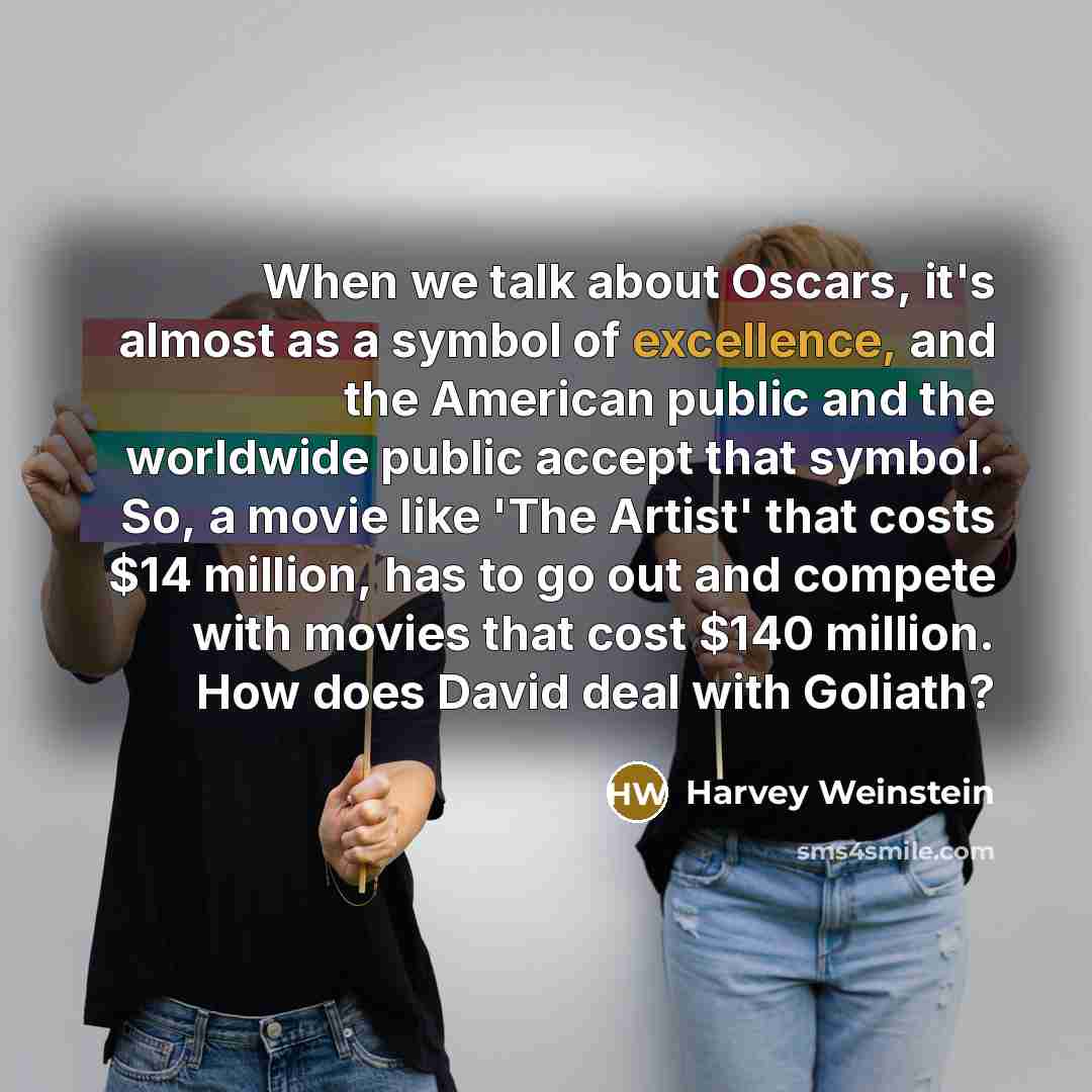 “When we talk about Oscars, it's almost as a symbol of excellence, and the American public and the worldwide public accept that symbol. So, a movie like 'The Artist' that costs $14 million, has to go out and compete with movies that cost $140 million. How does David deal with Goliath?” quote by Harvey Weinstein