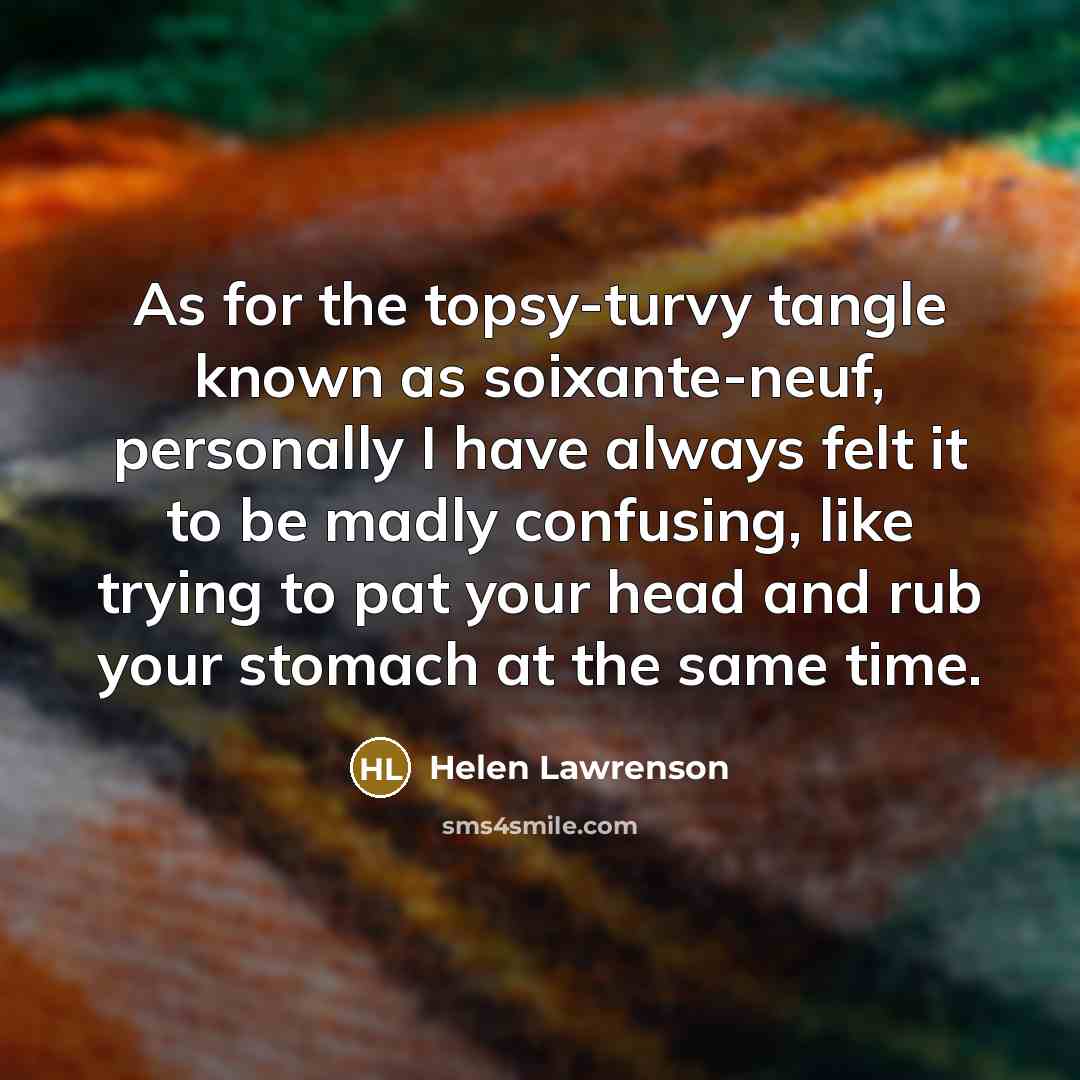 “As for the topsy-turvy tangle known as soixante-neuf, personally I have always felt it to be madly confusing, like trying to pat your head and rub your stomach at the same time.” quote by Helen Lawrenson