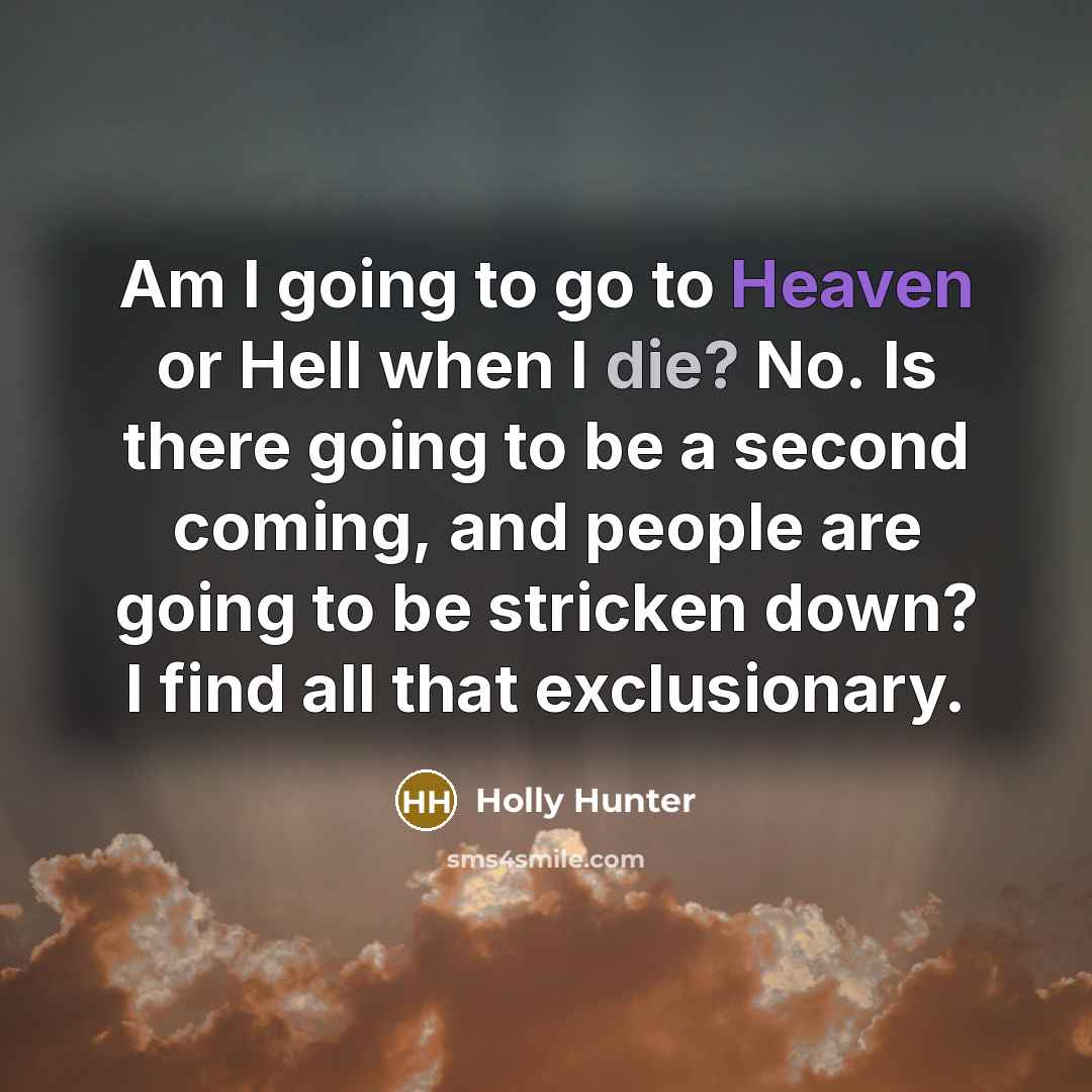 “Am I going to go to Heaven or Hell when I die? No. Is there going to be a second coming, and people are going to be stricken down? I find all that exclusionary.” quote by Holly Hunter