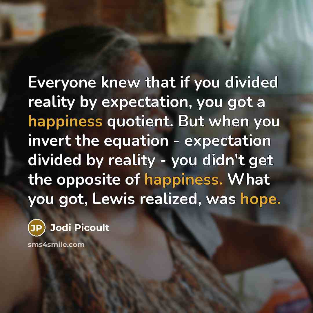 “Everyone knew that if you divided reality by expectation, you got a happiness quotient. But when you invert the equation - expectation divided by reality - you didn't get the opposite of happiness. What you got, Lewis realized, was hope.” quote by Jodi Picoult
