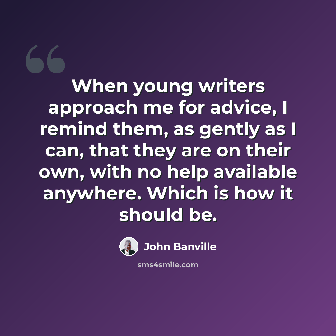 “When young writers approach me for advice, I remind them, as gently as I can, that they are on their own, with no help available anywhere. Which is how it should be.” quote by John Banville