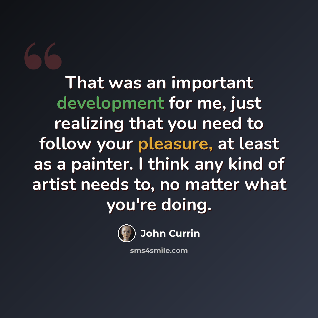 “That was an important development for me, just realizing that you need to follow your pleasure, at least as a painter. I think any kind of artist needs to, no matter what you're doing.” quote by John Currin