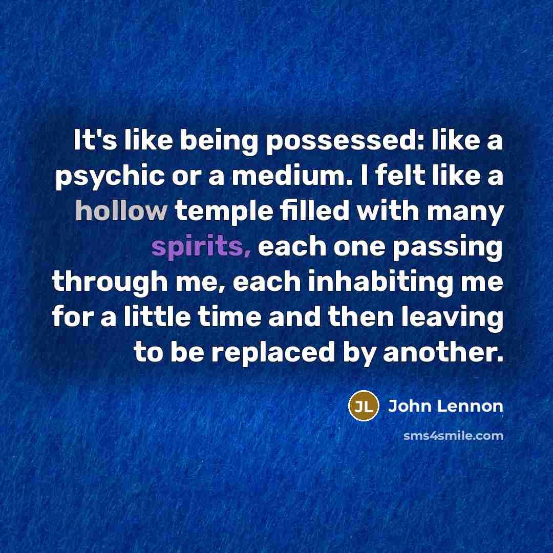 “It's like being possessed: like a psychic or a medium. I felt like a hollow temple filled with many spirits, each one passing through me, each inhabiting me for a little time and then leaving to be replaced by another.” quote by John Lennon