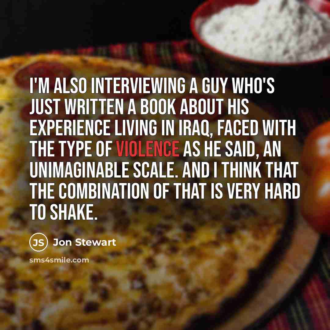 “I'm also interviewing a guy who's just written a book about his experience living in Iraq, faced with the type of violence as he said, an unimaginable scale. And I think that the combination of that is very hard to shake.” quote by Jon Stewart