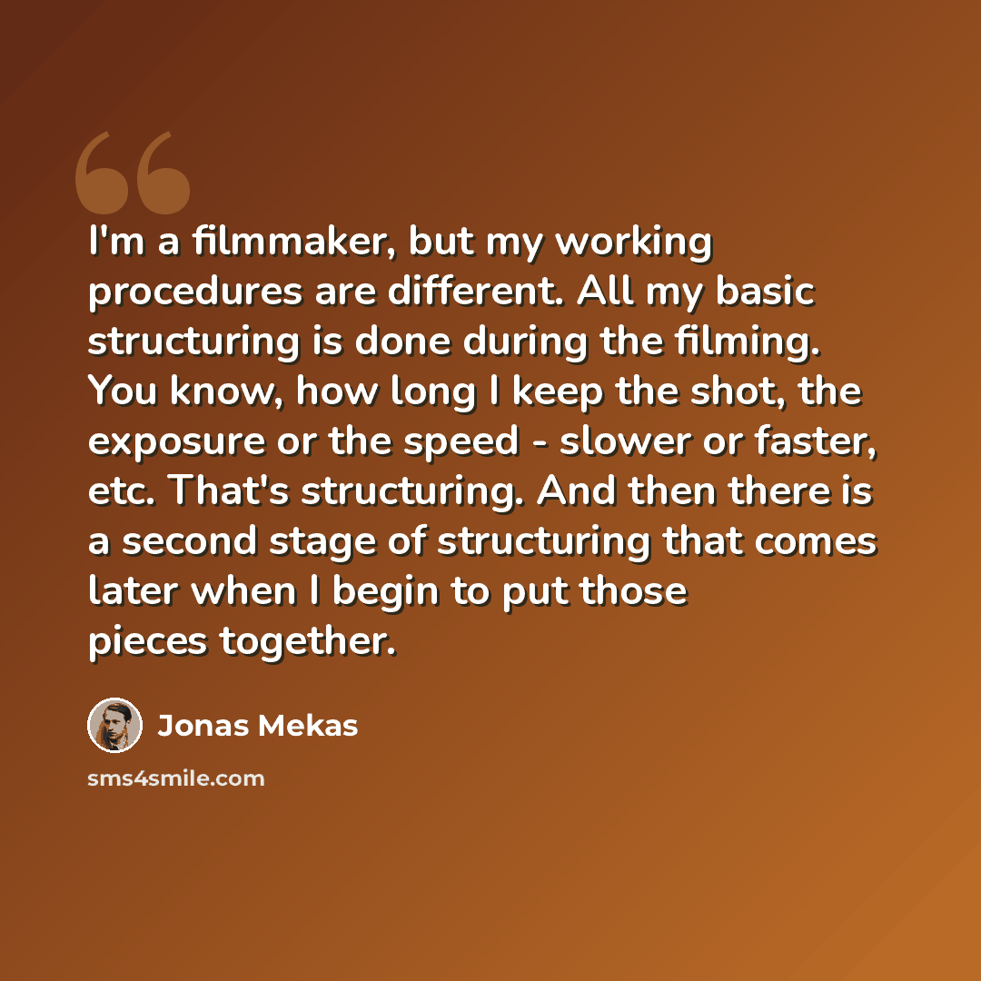 “I'm a filmmaker, but my working procedures are different. All my basic structuring is done during the filming. You know, how long I keep the shot, the exposure or the speed - slower or faster, etc. That's structuring. And then there is a second stage of structuring that comes later when I begin to…” quote by Jonas Mekas