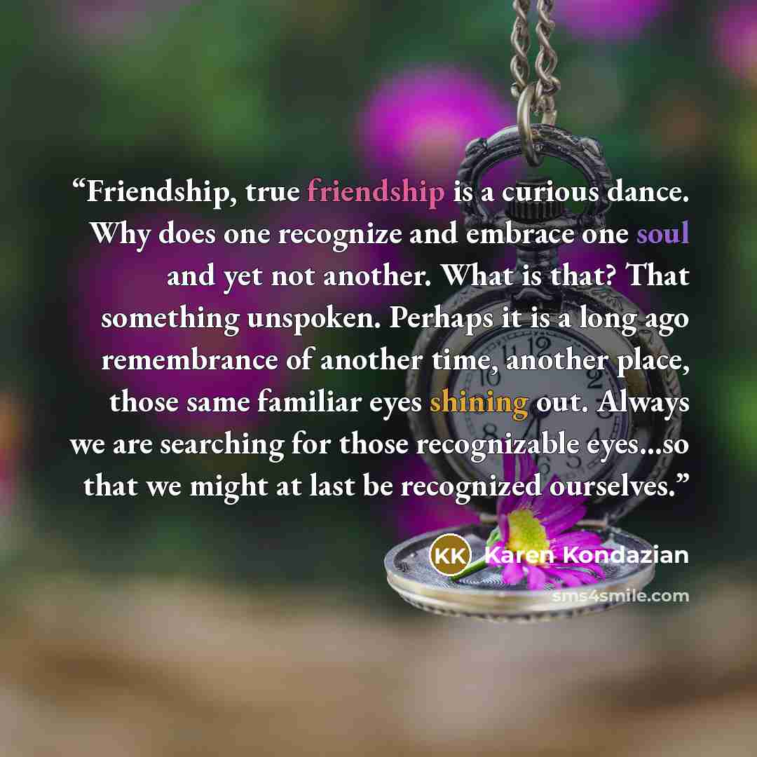 “Friendship, true friendship is a curious dance. Why does one recognize and embrace one soul and yet not another. What is that? That something unspoken. Perhaps it is a long ago remembrance of another time, another place, those same familiar eyes shining out. Always we are searching for those…” quote by Karen Kondazian