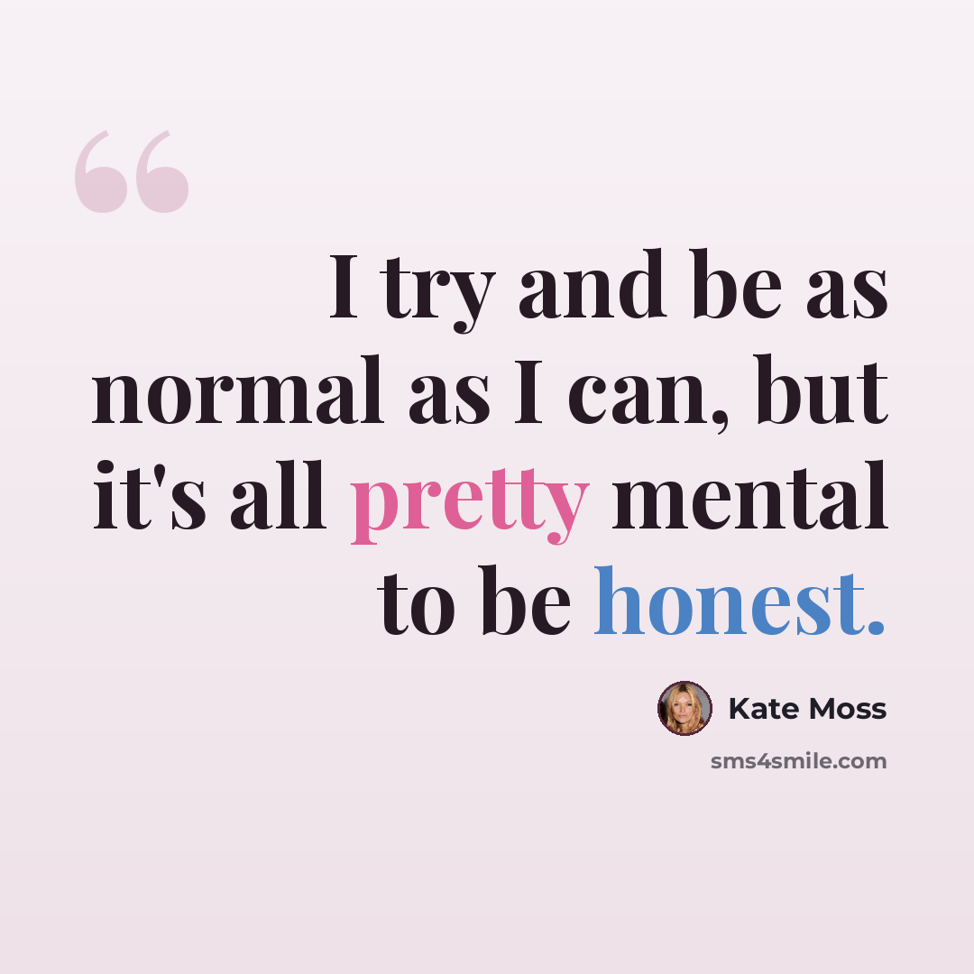 “I try and be as normal as I can, but it's all pretty mental to be honest.” quote by Kate Moss