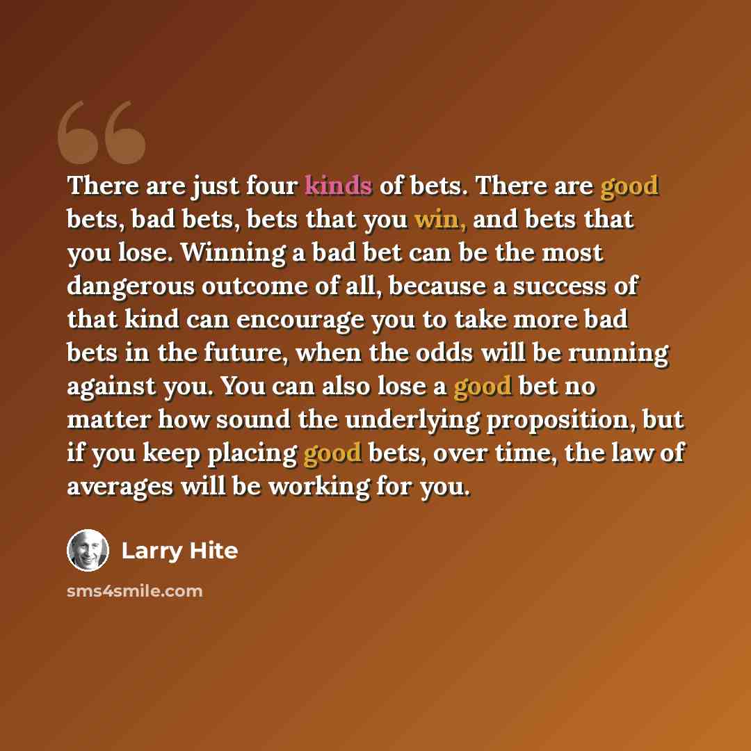 “There are just four kinds of bets. There are good bets, bad bets, bets that you win, and bets that you lose. Winning a bad bet can be the most dangerous outcome of all, because a success of that kind can encourage you to take more bad bets in the future, when the odds will be running against you…” quote by Larry Hite